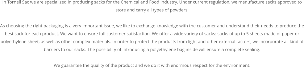In Tornell Sac we are specialized in producing sacks for the Chemical and Food Industry. Under current regulation, we manufacture sacks approved to store and carry all types of powders.  As choosing the right packaging is a very important issue, we like to exchange knowledge with the customer and understand their needs to produce the best sack for each product. We want to ensure full customer satisfaction. We offer a wide variety of sacks: sacks of up to 5 sheets made of paper or polyethylene sheet, as well as other complex materials. In order to protect the products from light and other external factors, we incorporate all kind of barriers to our sacks. The possibility of introducing a polyethylene bag inside will ensure a complete sealing.  We guarantee the quality of the product and we do it with enormous respect for the environment.