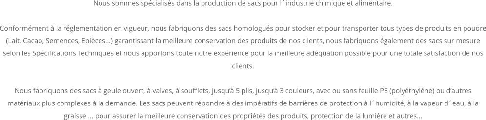 Nous sommes spécialisés dans la production de sacs pour l´industrie chimique et alimentaire.   Conformément à la réglementation en vigueur, nous fabriquons des sacs homologués pour stocker et pour transporter tous types de produits en poudre (Lait, Cacao, Semences, Epièces…) garantissant la meilleure conservation des produits de nos clients, nous fabriquons également des sacs sur mesure selon les Spécifications Techniques et nous apportons toute notre expérience pour la meilleure adéquation possible pour une totale satisfaction de nos clients.  Nous fabriquons des sacs à geule ouvert, à valves, à soufflets, jusqu’à 5 plis, jusqu’à 3 couleurs, avec ou sans feuille PE (polyéthylène) ou d’autres matériaux plus complexes à la demande. Les sacs peuvent répondre à des impératifs de barrières de protection à l´humidité, à la vapeur d´eau, à la graisse … pour assurer la meilleure conservation des propriétés des produits, protection de la lumière et autres…