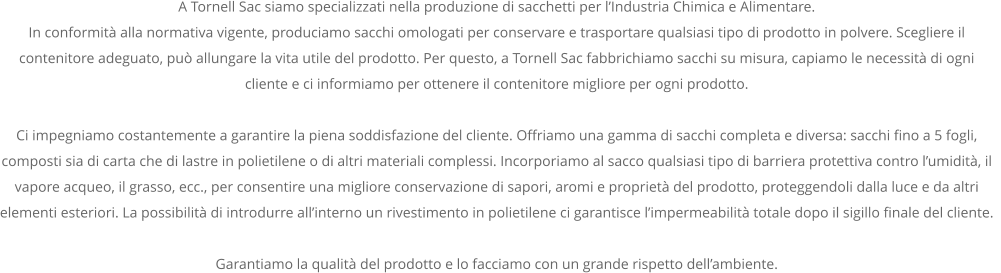 A Tornell Sac siamo specializzati nella produzione di sacchetti per l’Industria Chimica e Alimentare. In conformità alla normativa vigente, produciamo sacchi omologati per conservare e trasportare qualsiasi tipo di prodotto in polvere. Scegliere il contenitore adeguato, può allungare la vita utile del prodotto. Per questo, a Tornell Sac fabbrichiamo sacchi su misura, capiamo le necessità di ogni cliente e ci informiamo per ottenere il contenitore migliore per ogni prodotto.  Ci impegniamo costantemente a garantire la piena soddisfazione del cliente. Offriamo una gamma di sacchi completa e diversa: sacchi fino a 5 fogli, composti sia di carta che di lastre in polietilene o di altri materiali complessi. Incorporiamo al sacco qualsiasi tipo di barriera protettiva contro l’umidità, il vapore acqueo, il grasso, ecc., per consentire una migliore conservazione di sapori, aromi e proprietà del prodotto, proteggendoli dalla luce e da altri elementi esteriori. La possibilità di introdurre all’interno un rivestimento in polietilene ci garantisce l’impermeabilità totale dopo il sigillo finale del cliente.    Garantiamo la qualità del prodotto e lo facciamo con un grande rispetto dell’ambiente.